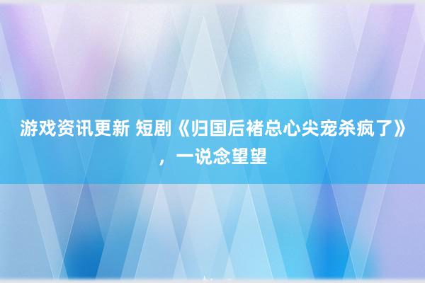 游戏资讯更新 短剧《归国后褚总心尖宠杀疯了》，一说念望望