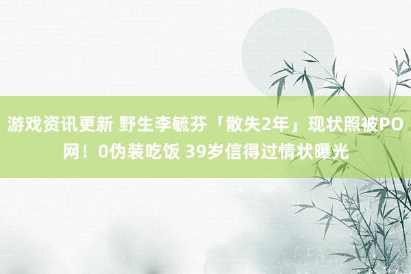 游戏资讯更新 野生李毓芬「散失2年」现状照被PO网！0伪装吃饭 39岁信得过情状曝光