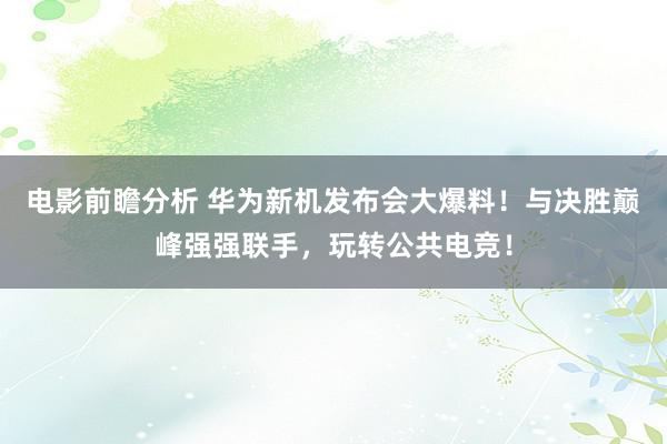 电影前瞻分析 华为新机发布会大爆料！与决胜巅峰强强联手，玩转公共电竞！