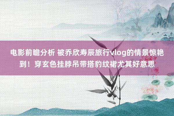 电影前瞻分析 被乔欣寿辰旅行vlog的情景惊艳到！穿玄色挂脖吊带搭豹纹裙尤其好意思