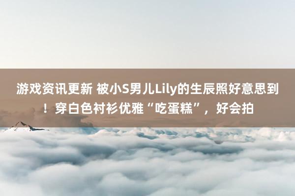 游戏资讯更新 被小S男儿Lily的生辰照好意思到！穿白色衬衫优雅“吃蛋糕”，好会拍