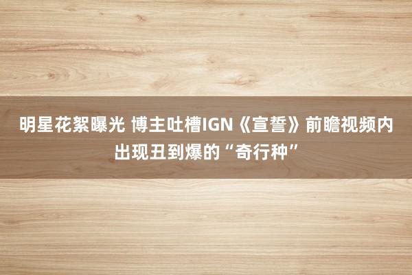 明星花絮曝光 博主吐槽IGN《宣誓》前瞻视频内出现丑到爆的“奇行种”