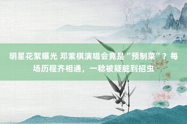 明星花絮曝光 邓紫棋演唱会竟是“预制菜”？每场历程齐相通，一稔被疑脏到招虫