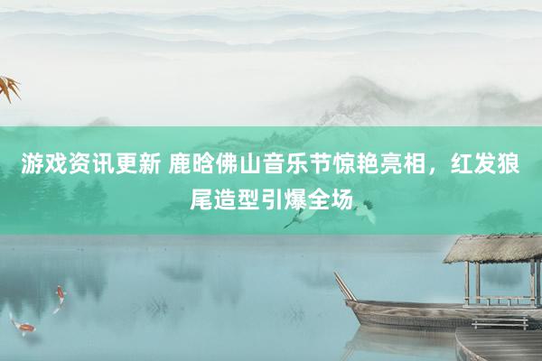 游戏资讯更新 鹿晗佛山音乐节惊艳亮相，红发狼尾造型引爆全场