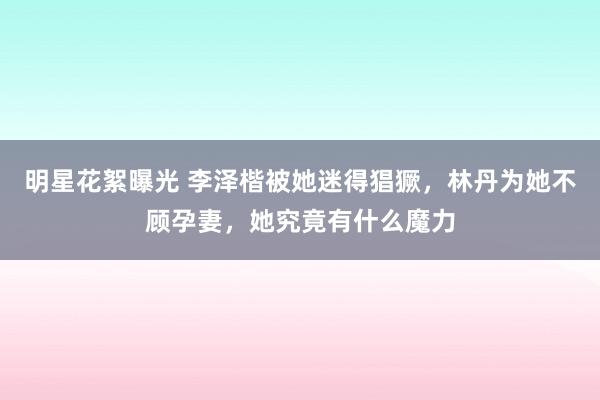 明星花絮曝光 李泽楷被她迷得猖獗，林丹为她不顾孕妻，她究竟有什么魔力