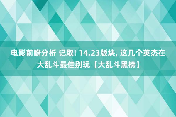 电影前瞻分析 记取! 14.23版块, 这几个英杰在大乱斗最佳别玩【大乱斗黑榜】