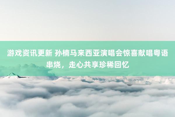 游戏资讯更新 孙楠马来西亚演唱会惊喜献唱粤语串烧，走心共享珍稀回忆