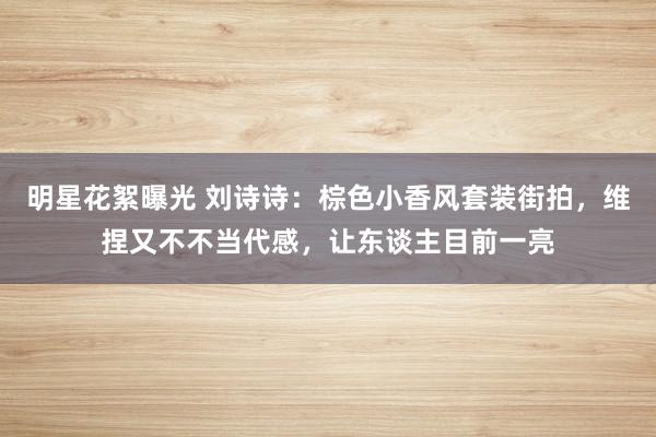 明星花絮曝光 刘诗诗：棕色小香风套装街拍，维捏又不不当代感，让东谈主目前一亮