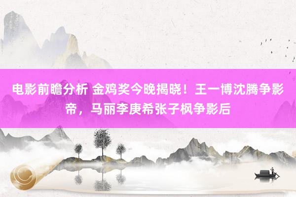 电影前瞻分析 金鸡奖今晚揭晓！王一博沈腾争影帝，马丽李庚希张子枫争影后