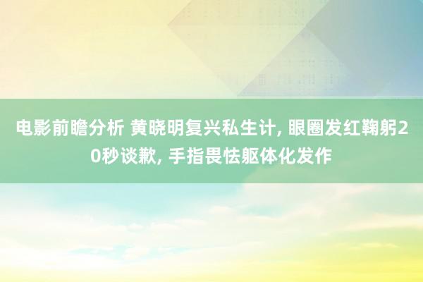 电影前瞻分析 黄晓明复兴私生计, 眼圈发红鞠躬20秒谈歉, 手指畏怯躯体化发作