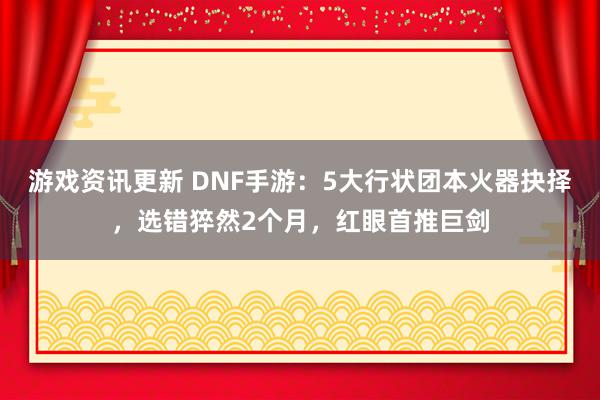 游戏资讯更新 DNF手游：5大行状团本火器抉择，选错猝然2个月，红眼首推巨剑