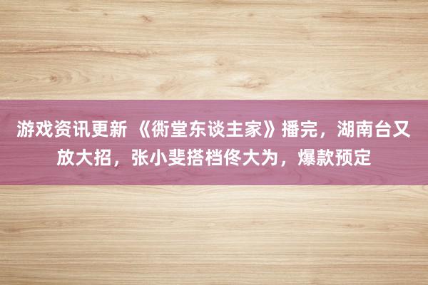 游戏资讯更新 《衖堂东谈主家》播完，湖南台又放大招，张小斐搭档佟大为，爆款预定