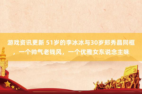 游戏资讯更新 51岁的李冰冰与30岁郑秀晶同框，一个帅气老钱风，一个优雅女东说念主味