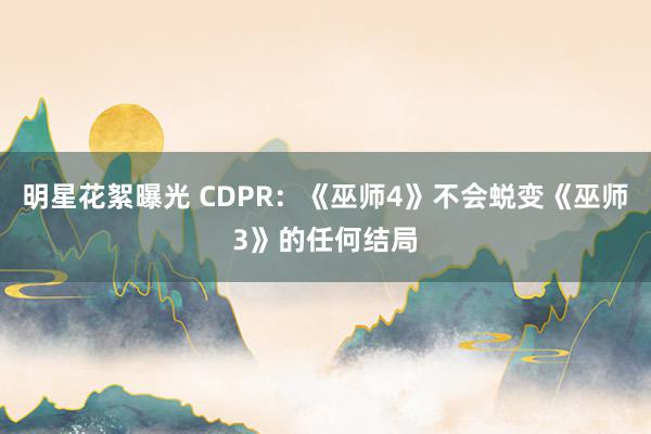 明星花絮曝光 CDPR：《巫师4》不会蜕变《巫师3》的任何结局