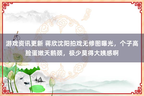 游戏资讯更新 蒋欣沈阳拍戏无修图曝光，个子高脸蛋嫩天鹅颈，极少莫得大姨感啊