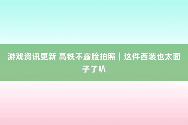 游戏资讯更新 高铁不露脸拍照｜这件西装也太面子了叭