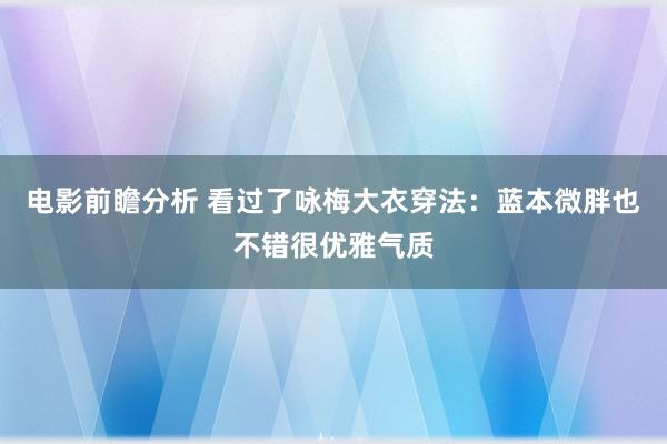 电影前瞻分析 看过了咏梅大衣穿法：蓝本微胖也不错很优雅气质