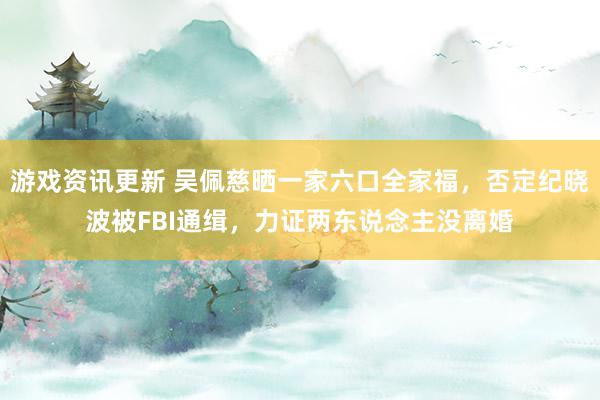 游戏资讯更新 吴佩慈晒一家六口全家福，否定纪晓波被FBI通缉，力证两东说念主没离婚