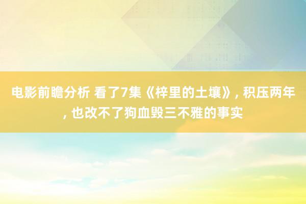 电影前瞻分析 看了7集《梓里的土壤》, 积压两年, 也改不了狗血毁三不雅的事实