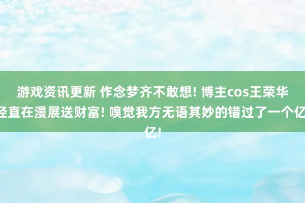 游戏资讯更新 作念梦齐不敢想! 博主cos王荣华径直在漫展送财富! 嗅觉我方无语其妙的错过了一个亿!