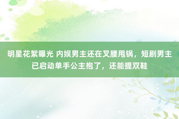 明星花絮曝光 内娱男主还在叉腰甩锅，短剧男主已启动单手公主抱了，还能提双鞋