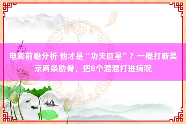 电影前瞻分析 他才是“功夫巨星”？一棍打断吴京两条肋骨，把8个混混打进病院