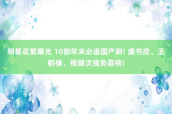 明星花絮曝光 10部年末必追国产剧! 虞书欣、王鹤棣、檀健次强势霸榜!