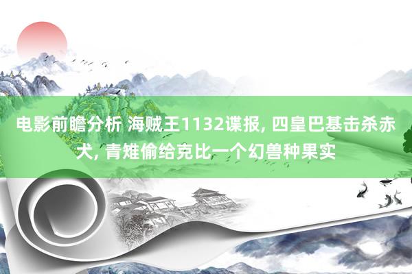 电影前瞻分析 海贼王1132谍报, 四皇巴基击杀赤犬, 青雉偷给克比一个幻兽种果实