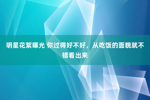 明星花絮曝光 你过得好不好，从吃饭的面貌就不错看出来