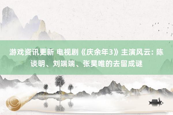 游戏资讯更新 电视剧《庆余年3》主演风云: 陈谈明、刘端端、张昊唯的去留成谜