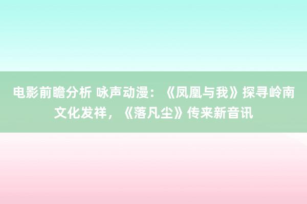 电影前瞻分析 咏声动漫：《凤凰与我》探寻岭南文化发祥，《落凡尘》传来新音讯