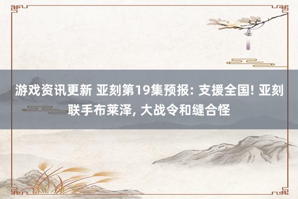 游戏资讯更新 亚刻第19集预报: 支援全国! 亚刻联手布莱泽, 大战令和缝合怪