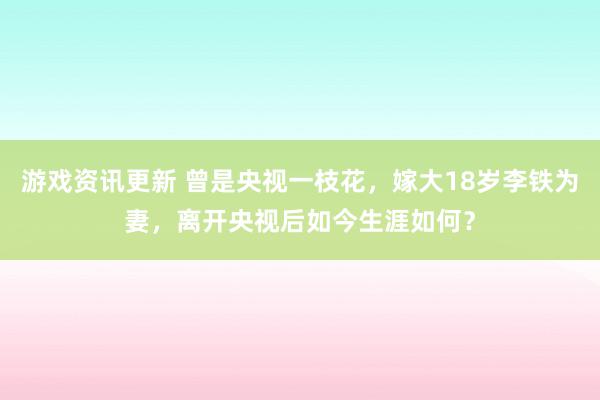 游戏资讯更新 曾是央视一枝花，嫁大18岁李铁为妻，离开央视后如今生涯如何？