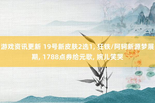 游戏资讯更新 19号新皮肤2选1, 狂铁/阿轲新源梦展期, 1788点券给元歌, 婉儿笑哭