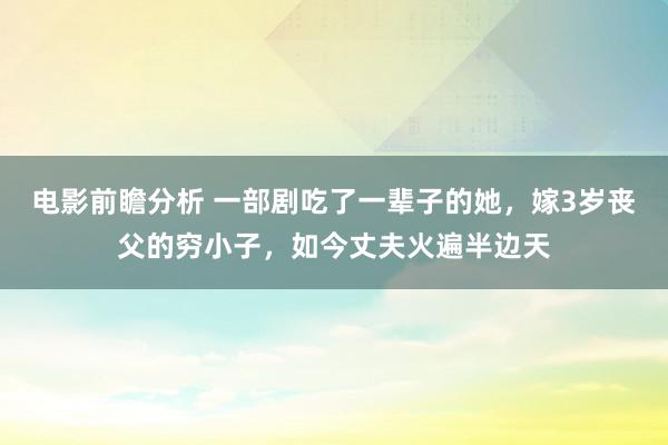 电影前瞻分析 一部剧吃了一辈子的她，嫁3岁丧父的穷小子，如今丈夫火遍半边天