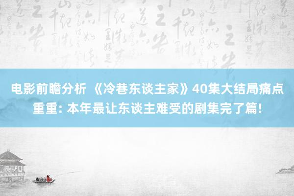 电影前瞻分析 《冷巷东谈主家》40集大结局痛点重重: 本年最让东谈主难受的剧集完了篇!