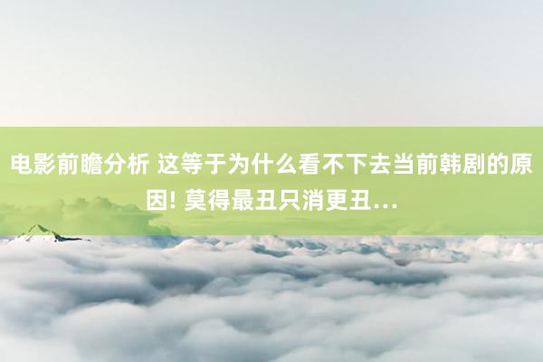 电影前瞻分析 这等于为什么看不下去当前韩剧的原因! 莫得最丑只消更丑…