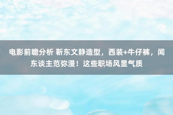 电影前瞻分析 靳东文静造型，西装+牛仔裤，闻东谈主范弥漫！这些职场风显气质