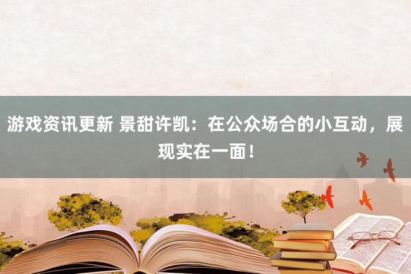 游戏资讯更新 景甜许凯：在公众场合的小互动，展现实在一面！