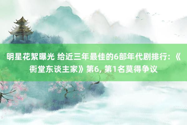 明星花絮曝光 给近三年最佳的6部年代剧排行: 《衖堂东谈主家》第6, 第1名莫得争议