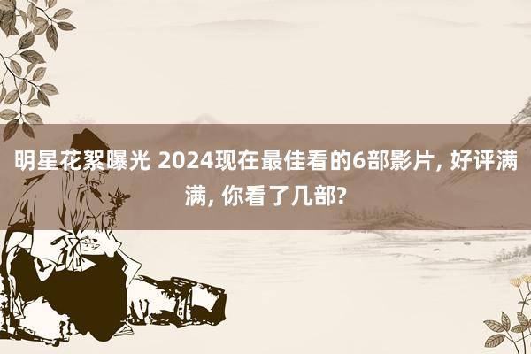 明星花絮曝光 2024现在最佳看的6部影片, 好评满满, 你看了几部?