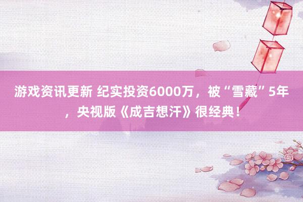 游戏资讯更新 纪实投资6000万，被“雪藏”5年，央视版《成吉想汗》很经典！