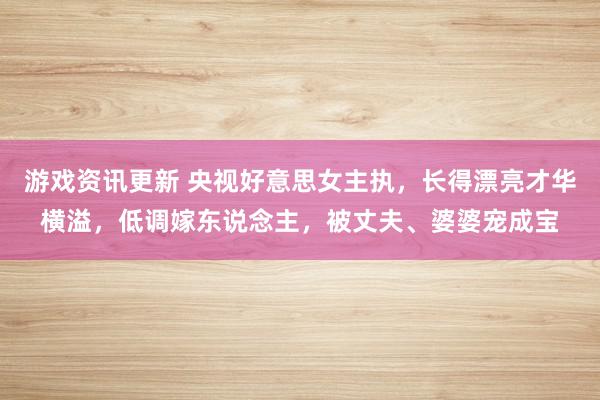 游戏资讯更新 央视好意思女主执，长得漂亮才华横溢，低调嫁东说念主，被丈夫、婆婆宠成宝