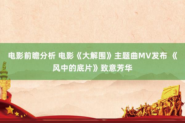 电影前瞻分析 电影《大解围》主题曲MV发布 《风中的底片》致意芳华