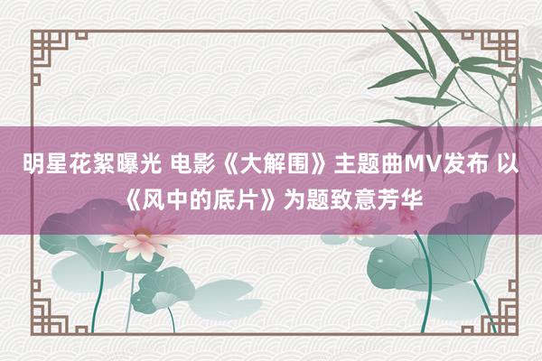 明星花絮曝光 电影《大解围》主题曲MV发布 以《风中的底片》为题致意芳华