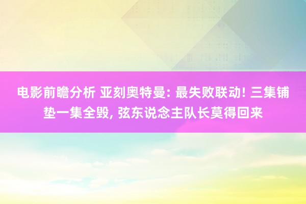 电影前瞻分析 亚刻奥特曼: 最失败联动! 三集铺垫一集全毁, 弦东说念主队长莫得回来