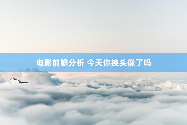 电影前瞻分析 今天你换头像了吗