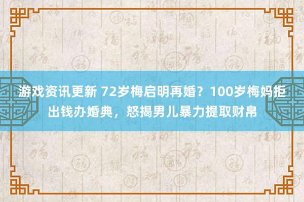 游戏资讯更新 72岁梅启明再婚？100岁梅妈拒出钱办婚典，怒揭男儿暴力提取财帛