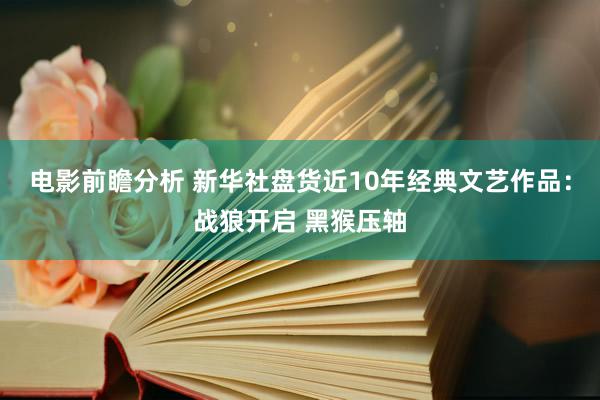 电影前瞻分析 新华社盘货近10年经典文艺作品：战狼开启 黑猴压轴