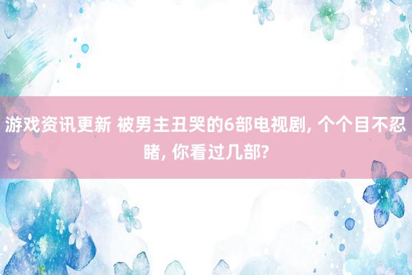 游戏资讯更新 被男主丑哭的6部电视剧, 个个目不忍睹, 你看过几部?